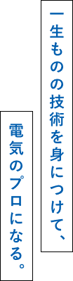 一生ものの技術を身につけて、電気のプロになる。